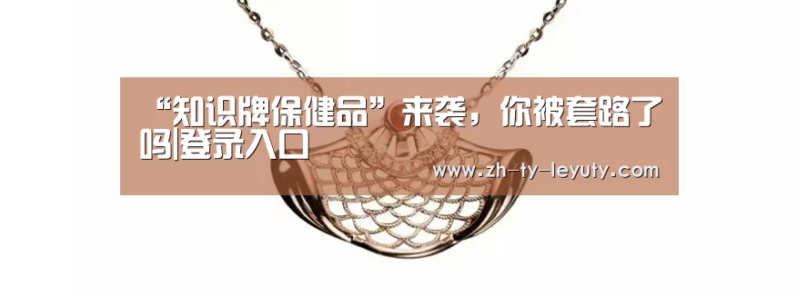 “知识牌保健品”来袭,你被套路了吗|登录入口(图2) 乐鱼VIP注册app下载