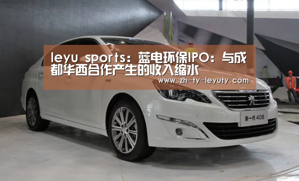 leyu sports:蓝电环保IPO:与成都华西合作产生的收入缩水(图3) 乐鱼体育