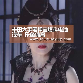 丰田大手笔押宝燃料电池汽车_乐鱼体育(图2) 登录入口