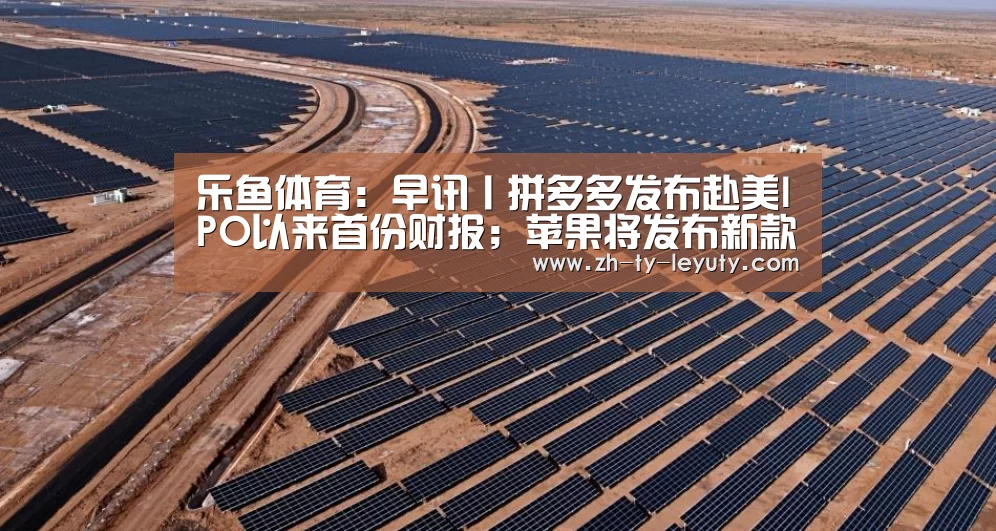 乐鱼体育:早讯丨拼多多发布赴美IPO以来首份财报;苹果将发布新款iPhone(图2) leyu sports